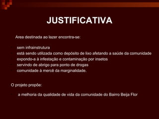 JUSTIFICATIVA Area destinada ao lazer encontra-se: sem infrainstrutura está sendo utilizada como depósito de lixo afetando a saúde da comunidade  expondo-a à infestação e contaminação por insetos  servindo de abrigo para ponto de drogas  comunidade à mercê da marginalidade. O projeto propõe: a melhoria da qualidade de vida da comunidade do Bairro Beija Flor 