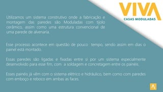 Esse processo acontece em questão de pouco tempo, sendo assim em dias o
painel está montado.
Essas paredes são ligadas e fixadas entre si por um sistema especialmente
desenvolvido para esse fim, com a soldagem e concretagem entre os painéis.
Esses painéis já vêm com o sistema elétrico e hidráulico, bem como com paredes
com emboço e reboco em ambas as faces.
Utilizamos um sistema construtivo onde a fabricação e
montagem das paredes são Moduladas com tijolo
cerâmico, assim como uma estrutura convencional de
uma parede de alvenaria.
 