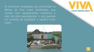 As estruturas moduladas são produzidas na
fábrica da Viva Casas Moduladas, que
contam com equipamentos modernos e
mão de obra especializada, o que garante
um controle de qualidade e rapidez muito
maior.
 