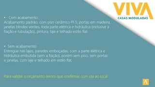 • Sem acabamento:
Entregue nas lajes, paredes emboçadas, com a parte elétrica e
hidráulica embutida (sem a fiação), porém sem piso, sem portas
e janelas, com laje e telhado em estilo flat.
• Com acabamento:
Acabamento padrão, com piso cerâmico PI 5, portas em madeira,
janelas blindex verdes, toda parte elétrica e hidráulica (inclusive a
fiação e tubulação), pintura, laje e telhado estilo flat.
Para validar o orçamento temos que confirmar com ida ao local
 