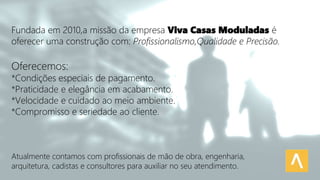 Fundada em 2010,a missão da empresa Viva Casas Moduladas é
oferecer uma construção com: Profissionalismo,Qualidade e Precisão.
Oferecemos:
*Condições especiais de pagamento.
*Praticidade e elegância em acabamento.
*Velocidade e cuidado ao meio ambiente.
*Compromisso e seriedade ao cliente.
Atualmente contamos com profissionais de mão de obra, engenharia,
arquitetura, cadistas e consultores para auxiliar no seu atendimento.
 