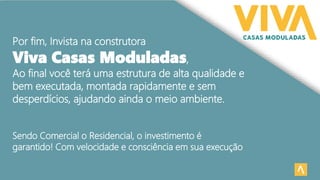 Por fim, Invista na construtora
Viva Casas Moduladas,
Ao final você terá uma estrutura de alta qualidade e
bem executada, montada rapidamente e sem
desperdícios, ajudando ainda o meio ambiente.
Sendo Comercial o Residencial, o investimento é
garantido! Com velocidade e consciência em sua execução
 