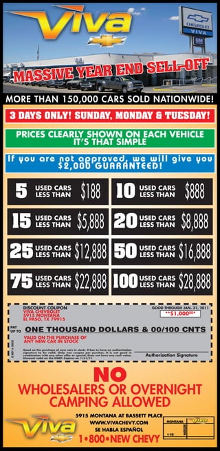 3 DAYS ONLY! SUNDAY, MONDAY & TUESDAY!

                 PRICES CLEARLY SHOWN ON EACH VEHICLE
                             IT’S THAT SIMPLE
I f y o u ar e not appr oved, we will give you
               $2,000 G U ARAN T EED !


                 5        USED CARS
                          LESS THAN                      $188 10                               USED CARS
                                                                                               LESS THAN         $888
   15                     USED CARS
                          LESS THAN                   $5,888 20                                USED CARS
                                                                                               LESS THAN       $8,888
25                        USED CARS
                          LESS THAN                  $12,888 50                                USED CARS
                                                                                               LESS THAN      $16,888
75                        USED CARS
                          LESS THAN                  $22,888 100                               USED CARS
                                                                                               LESS THAN      $28,888
                  DISCOUNT COUPON                                                                 GOOD THROUGH JAN. 31, 2011
                  VIVA CHEVROLET
                  5915 MONTANA                                                                          **$1,00000*
                  EL PASO, TX 79915
PAY
UP TO              ONE THOUSAND DOLLARS & 00/100 CNTS
                  VALID ON THE PURCHASE OF
                  ANY NEW CAR IN STOCK
IS NOT A CHECK




                  Good on the purchase of new cars in stock. It has to have an authorization
                  signature to be valid. Only one coupon per purchas. It is not good in
                  combination with any other offer or special. Does not have any cash value.    Authorization Signature
                  Discount valid on the MSRP. Expires on 1/31/11




                                                                 NO
                 WHOLESALERS OR OVERNIGHT
                    CAMPING ALLOWED
 