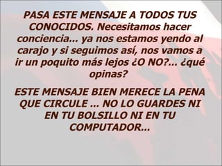 PASA ESTE MENSAJE A TODOS TUS CONOCIDOS. Necesitamos hacer conciencia... ya nos estamos yendo al carajo y si seguimos así, nos vamos a ir un poquito más lejos ¿O NO?... ¿qué opinas?  ESTE MENSAJE BIEN MERECE LA PENA QUE CIRCULE ... NO LO GUARDES NI EN TU BOLSILLO NI EN TU COMPUTADOR... 