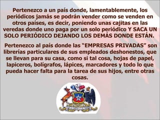 Pertenezco a un país donde, lamentablemente, los periódicos jamás se podrán vender como se venden en otros países, es decir, poniendo unas cajitas en las veredas donde uno paga por un solo periódico Y SACA UN SOLO PERIÓDICO DEJANDO LOS DEMÁS DONDE ESTÁN.  Pertenezco al país donde las  “EMPRESAS PRIVADAS”  son librerías particulares de sus empleados deshonestos, que se llevan para su casa, como si tal cosa, hojas de papel, lapiceros, bolígrafos, lápices, marcadores y todo lo que pueda hacer falta para la tarea de sus hijos , entre otras cosas. 