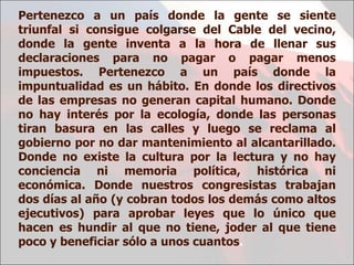 Pertenezco a un país donde la gente se siente triunfal si consigue colgarse del Cable del vecino, donde la gente inventa a la hora de llenar sus declaraciones para no pagar o pagar menos impuestos. Pertenezco a un país donde la impuntualidad es un hábito. En donde los directivos de las empresas no generan capital humano. Donde no hay interés por la ecología, donde las personas tiran basura en las calles y luego se reclama al gobierno por no dar mantenimiento al alcantarillado. Donde no existe la cultura por la lectura y no hay conciencia ni memoria política, histórica ni económica. Donde nuestros congresistas trabajan dos días al año (y cobran todos los demás como altos ejecutivos) para aprobar leyes que lo único que hacen es hundir al que no tiene, joder al que tiene poco y beneficiar sólo a unos cuantos .  