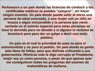 Pertenezco a un país donde las licencias de conducir y los certificados médicos se pueden "comprar", sin hacer ningún examen. Un país donde puede subir al micro una persona de edad avanzada, o una mujer con un niño en brazos o algún minusválido y la persona que viene sentada en el asiento especial para estas personas se hace la dormida para no dárselo y si alguien le reclama se levantará pero para dar un golpe o decir una mala palabra.  Un país en el cual la prioridad de paso es para el automovilista y no para el peatón. Un país donde su gente esta llena de faltas, pero que disfruta criticando a sus gobernantes. Mientras más le digo corrupto al Presidente, mejor soy yo como persona, a pesar de que apenas ayer me consiguieron todas las preguntas del examen de matemáticas de mañana.  