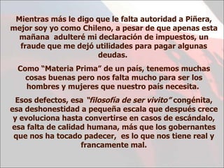 Mientras más le digo que le falta autoridad a Piñera, mejor soy yo como Chileno, a pesar de que apenas esta mañana  adulteré mi declaración de impuestos, un fraude que me dejó utilidades para pagar algunas deudas.  Como “Materia Prima” de un país, tenemos muchas cosas buenas pero nos falta mucho para ser los hombres y mujeres que nuestro país necesita.  Esos defectos, esa  “filosofía de ser vivito”  congénita, esa deshonestidad a pequeña escala que después crece y evoluciona hasta convertirse en casos de escándalo, esa falta de calidad humana, más que los gobernantes que nos ha tocado padecer,  es lo que nos tiene real y francamente mal. 