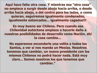 Aquí hace falta otra cosa. Y mientras esa "otra cosa" no empiece a surgir desde abajo hacia arriba, o desde arriba hacia abajo, o del centro para los lados, o como quieran, seguiremos igualmente condenados, igualmente estancados... igualmente cagados!!!  Es muy bueno ser Chileno. Pero cuando esa Chilenidad autóctona empieza a hacerle daño a nuestras posibilidades de desarrollo como Nación, ahí la cosa cambia...  No esperemos encenderle una velita a todos los Santos, a ver si nos manda un Mesías. Nosotros tenemos que cambiar, un nuevo presidente con los mismos Chilenos no podrá hacer nada. Está muy claro... Somos nosotros los que tenemos que cambiar."  