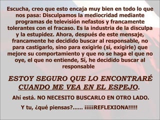 Escucha, creo que esto encaja muy bien en todo lo que nos pasa: Disculpamos la mediocridad mediante programas de televisión nefastos y francamente tolerantes con el fracaso. Es la industria de la disculpa y la estupidez. Ahora, después de este mensaje, francamente he decidido buscar al responsable, no para castigarlo, sino para exigirle (sí, exigirle) que mejore su comportamiento y que no se haga el que no oye, el que no entiende ,  Sí, he decidido buscar al responsable  ESTOY SEGURO QUE LO ENCONTRARÉ  CUANDO ME VEA EN EL ESPEJO .   Ahí está. NO NECESITO BUSCARLO EN OTRO LADO. Y tu, ¿qué piensas?...... ¡¡¡¡¡REFLEXIONA!!!!!   