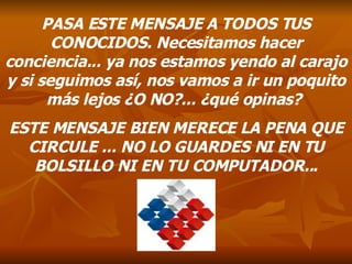 PASA ESTE MENSAJE A TODOS TUS CONOCIDOS. Necesitamos hacer conciencia... ya nos estamos yendo al carajo y si seguimos así, nos vamos a ir un poquito más lejos ¿O NO?... ¿qué opinas?  ESTE MENSAJE BIEN MERECE LA PENA QUE CIRCULE ... NO LO GUARDES NI EN TU BOLSILLO NI EN TU COMPUTADOR... 
