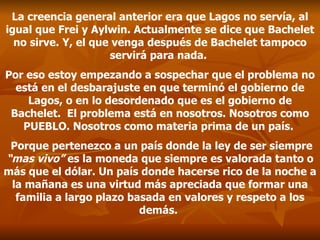 La creencia general anterior era que Lagos no servía, al igual que Frei y Aylwin. Actualmente se dice que Bachelet no sirve. Y, el que venga después de Bachelet tampoco servirá para nada.   Por eso estoy empezando a sospechar que el problema no está en el desbarajuste en que terminó el gobierno de Lagos, o en lo desordenado que es el gobierno de Bachelet.  El problema está en nosotros. Nosotros como  PUEBLO . Nosotros como materia prima de un país.    Porque pertenezco a un país donde la ley de ser siempre  “mas vivo”  es la moneda que siempre es valorada tanto o más que el dólar. Un país donde hacerse rico de la noche a la mañana es una virtud más apreciada que formar una familia a largo plazo basada en valores y respeto a los demás.  