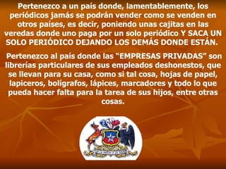 Pertenezco a un país donde, lamentablemente, los periódicos jamás se podrán vender como se venden en otros países, es decir, poniendo unas cajitas en las veredas donde uno paga por un solo periódico Y SACA UN SOLO PERIÓDICO DEJANDO LOS DEMÁS DONDE ESTÁN.  Pertenezco al país donde las  “EMPRESAS PRIVADAS”  son librerías particulares de sus empleados deshonestos, que se llevan para su casa, como si tal cosa, hojas de papel, lapiceros, bolígrafos, lápices, marcadores y todo lo que pueda hacer falta para la tarea de sus hijos , entre otras cosas. 