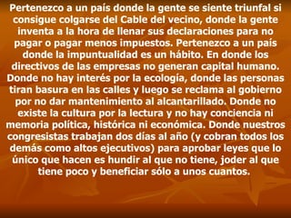 Pertenezco a un país donde la gente se siente triunfal si consigue colgarse del Cable del vecino, donde la gente inventa a la hora de llenar sus declaraciones para no pagar o pagar menos impuestos. Pertenezco a un país donde la impuntualidad es un hábito. En donde los directivos de las empresas no generan capital humano. Donde no hay interés por la ecología, donde las personas tiran basura en las calles y luego se reclama al gobierno por no dar mantenimiento al alcantarillado. Donde no existe la cultura por la lectura y no hay conciencia ni memoria política, histórica ni económica. Donde nuestros congresistas trabajan dos días al año (y cobran todos los demás como altos ejecutivos) para aprobar leyes que lo único que hacen es hundir al que no tiene, joder al que tiene poco y beneficiar sólo a unos cuantos.  
