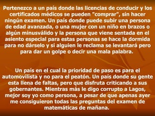Pertenezco a un país donde las licencias de conducir y los certificados médicos se pueden "comprar", sin hacer ningún examen. Un país donde puede subir una persona de edad avanzada, o una mujer con un niño en brazos o algún minusválido y la persona que viene sentada en el asiento especial para estas personas se hace la dormida para no dárselo y si alguien le reclama se levantará pero para dar un golpe o decir una mala palabra.  Un país en el cual la prioridad de paso es para el automovilista y no para el peatón. Un país donde su gente esta llena de faltas, pero que disfruta criticando a sus gobernantes. Mientras más le digo corrupto a Lagos, mejor soy yo como persona, a pesar de que apenas ayer me consiguieron todas las preguntas del examen de matemáticas de mañana.  