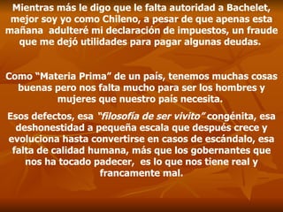 Mientras más le digo que le falta autoridad a Bachelet, mejor soy yo como Chileno, a pesar de que apenas esta mañana  adulteré mi declaración de impuestos, un fraude que me dejó utilidades para pagar algunas deudas.  Como “Materia Prima” de un país, tenemos muchas cosas buenas pero nos falta mucho para ser los hombres y mujeres que nuestro país necesita.  Esos defectos, esa  “filosofía de ser vivito”  congénita, esa deshonestidad a pequeña escala que después crece y evoluciona hasta convertirse en casos de escándalo, esa falta de calidad humana, más que los gobernantes que nos ha tocado padecer,  es lo que nos tiene real y francamente mal. 