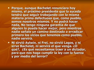 Porque, aunque Bachelet renunciara hoy mismo, el próximo presidente que la suceda tendrá que seguir trabajando con la misma materia prima defectuosa que, como pueblo, somos nosotros mismos. Y no podrá hacer nada, No tengo ninguna garantía de que alguien lo pueda hacer mejor, pero mientras nadie señale un camino destinado a erradicar primero los vicios que tenemos como pueblo, nadie servirá.  Ni sirvió Aylwin, ni Frei, no sirvió Lagos, y ni sirve Bachelet, ni servirá el que venga. ¿O qué?,  ¿Es qué  necesitamos traer a un dictador, para que nos haga cumplir la ley con la fuerza y por medio del terror?   