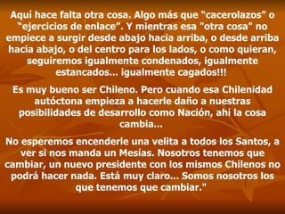 Aquí hace falta otra cosa. Algo más que “cacerolazos” o “ejercicios de enlace”. Y mientras esa "otra cosa" no empiece a surgir desde abajo hacia arriba, o desde arriba hacia abajo, o del centro para los lados, o como quieran, seguiremos igualmente condenados, igualmente estancados... igualmente cagados!!!  Es muy bueno ser Chileno. Pero cuando esa Chilenidad autóctona empieza a hacerle daño a nuestras posibilidades de desarrollo como Nación, ahí la cosa cambia...  No esperemos encenderle una velita a todos los Santos, a ver si nos manda un Mesías. Nosotros tenemos que cambiar, un nuevo presidente con los mismos Chilenos no podrá hacer nada. Está muy claro... Somos nosotros los que tenemos que cambiar."  