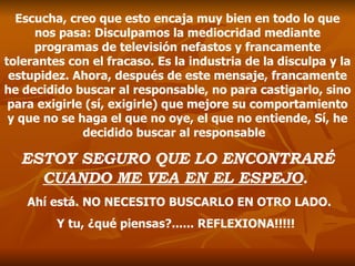 Escucha, creo que esto encaja muy bien en todo lo que nos pasa: Disculpamos la mediocridad mediante programas de televisión nefastos y francamente tolerantes con el fracaso. Es la industria de la disculpa y la estupidez. Ahora, después de este mensaje, francamente he decidido buscar al responsable, no para castigarlo, sino para exigirle (sí, exigirle) que mejore su comportamiento y que no se haga el que no oye, el que no entiende ,  Sí, he decidido buscar al responsable  ESTOY SEGURO QUE LO ENCONTRARÉ  CUANDO ME VEA EN EL ESPEJO .   Ahí está. NO NECESITO BUSCARLO EN OTRO LADO. Y tu, ¿qué piensas?...... REFLEXIONA!!!!!   