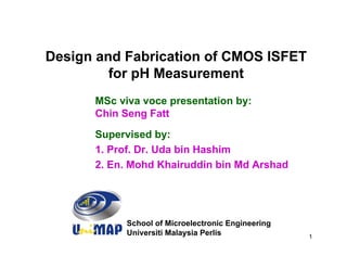 Design and Fabrication of CMOS ISFET
         for pH Measurement
      MSc viva voce presentation by:
      Chin Seng Fatt
      Supervised by:
      1. Prof. Dr. Uda bin Hashim
      2. En. Mohd Khairuddin bin Md Arshad




            School of Microelectronic Engineering
            Universiti Malaysia Perlis              1
 