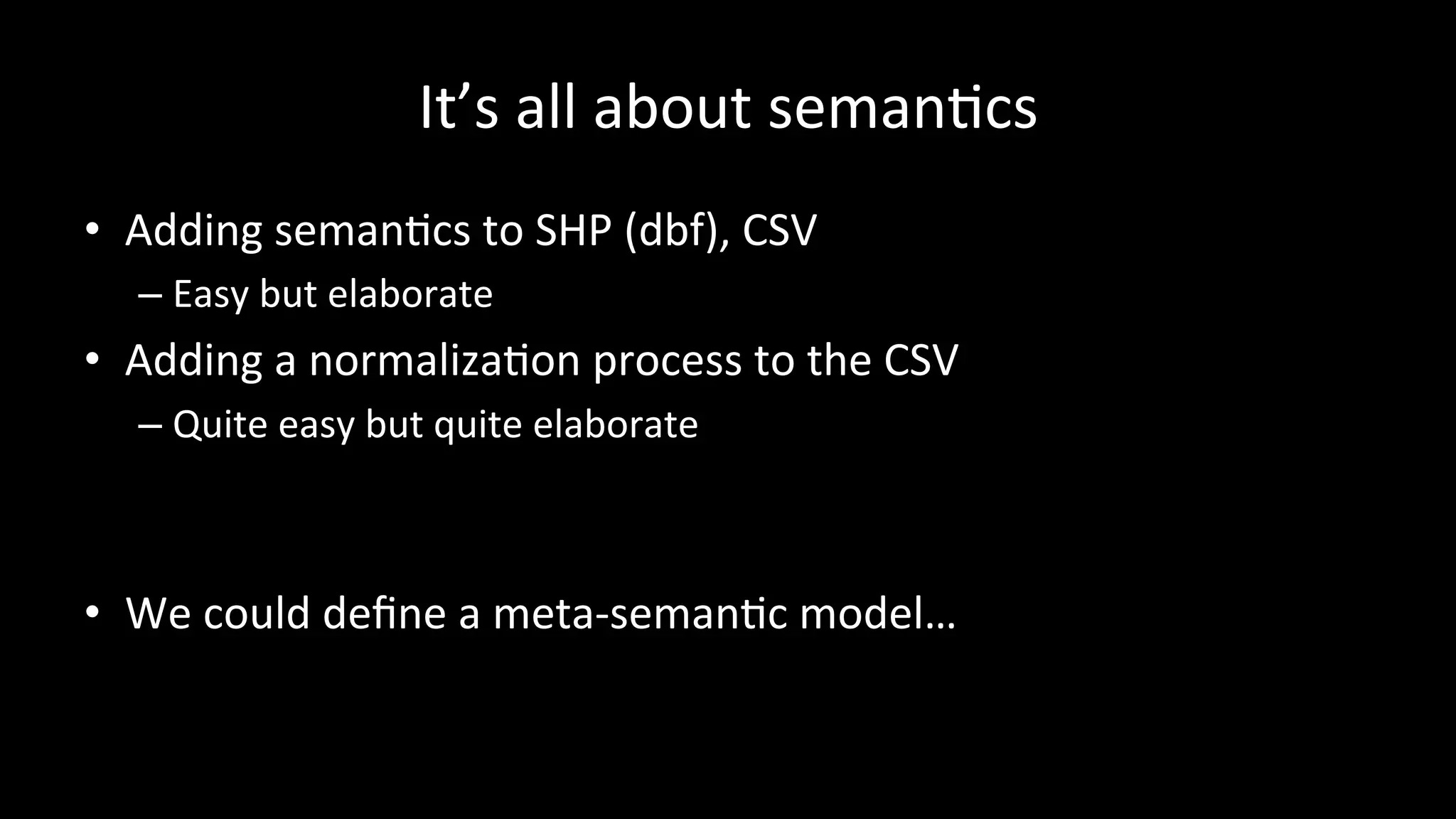 It’s	
  all	
  about	
  semanPcs	
  
•  Adding	
  semanPcs	
  to	
  SHP	
  (dbf),	
  CSV	
  
– Easy	
  but	
  elaborate	
  
•  Adding	
  a	
  normalizaPon	
  process	
  to	
  the	
  CSV	
  
– Quite	
  easy	
  but	
  quite	
  elaborate	
  
	
  
•  We	
  could	
  deﬁne	
  a	
  meta-­‐semanPc	
  model…	
  
 