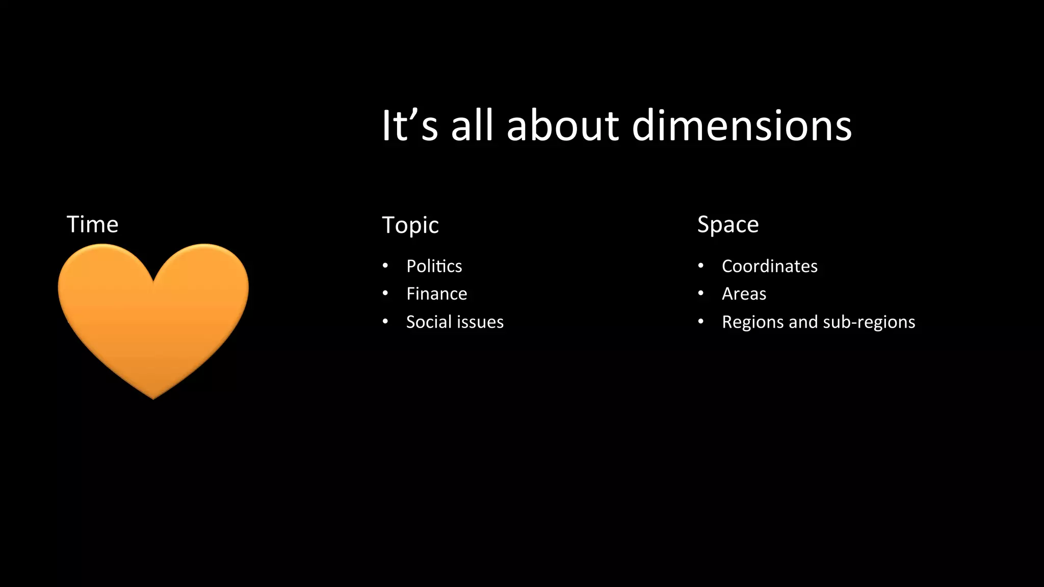 It’s	
  all	
  about	
  dimensions	
  
Time	
  
•  Date	
  
•  Timestamp	
  
•  Reference	
  Period	
  
Topic 	
  	
  
•  PoliPcs	
  
•  Finance	
  
•  Social	
  issues	
  
Space	
  
•  Coordinates	
  
•  Areas	
  
•  Regions	
  and	
  sub-­‐regions	
  
 