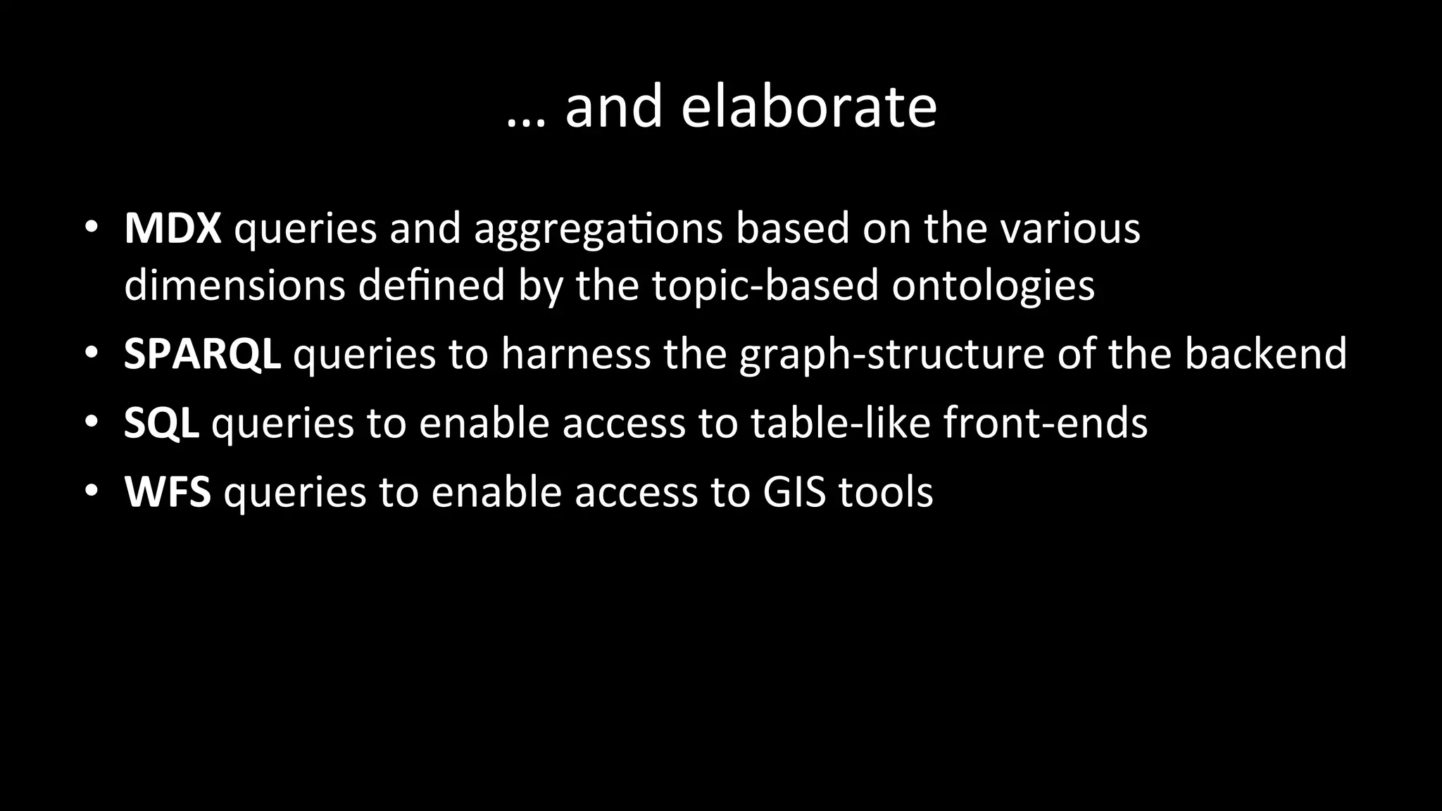 …	
  and	
  elaborate	
  
•  MDX	
  queries	
  and	
  aggregaPons	
  based	
  on	
  the	
  various	
  
dimensions	
  deﬁned	
  by	
  the	
  topic-­‐based	
  ontologies	
  
•  SPARQL	
  queries	
  to	
  harness	
  the	
  graph-­‐structure	
  of	
  the	
  backend	
  
•  SQL	
  queries	
  to	
  enable	
  access	
  to	
  table-­‐like	
  front-­‐ends	
  
•  WFS	
  queries	
  to	
  enable	
  access	
  to	
  GIS	
  tools	
  
 