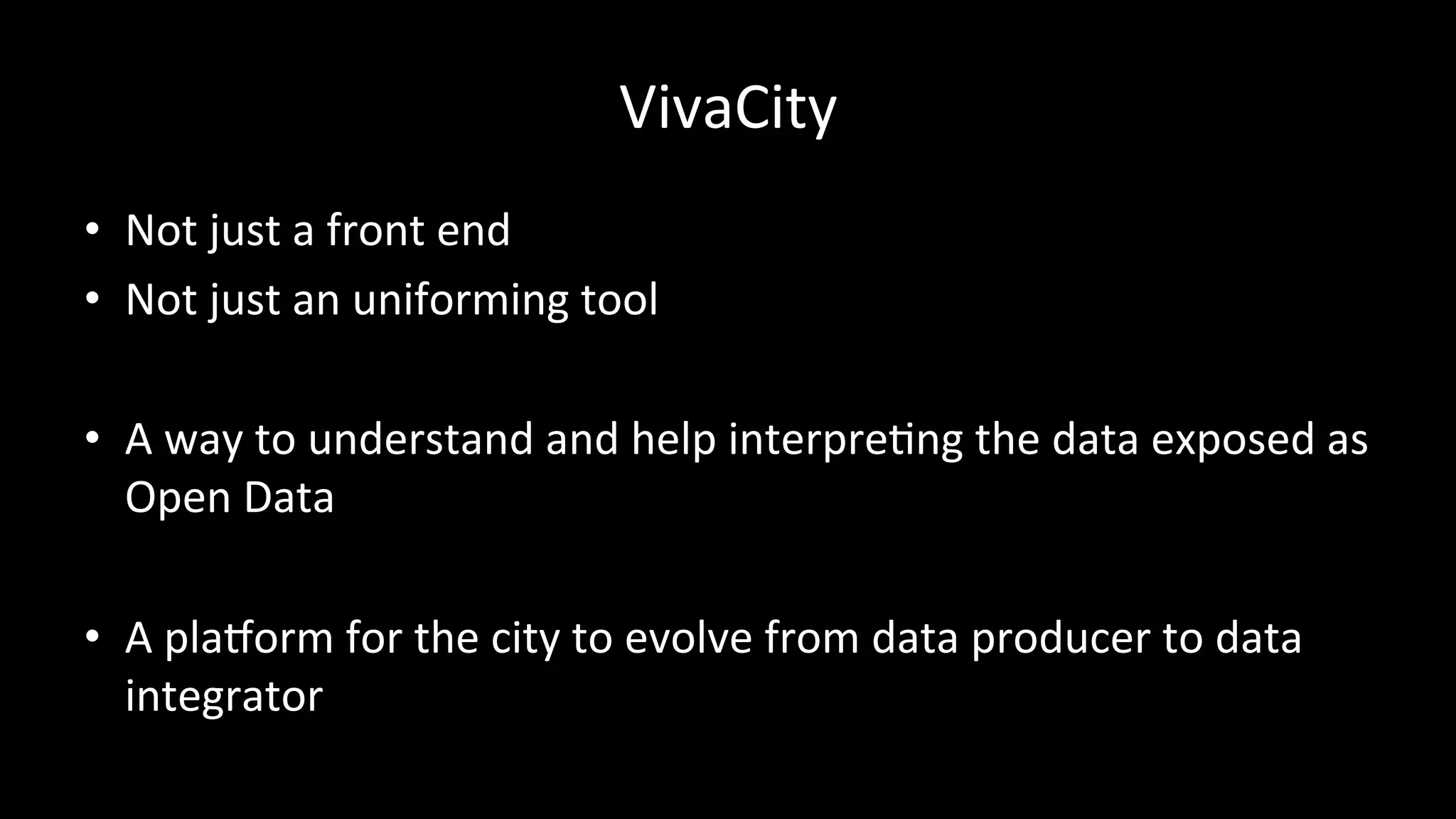 VivaCity	
  
•  Not	
  just	
  a	
  front	
  end	
  
•  Not	
  just	
  an	
  uniforming	
  tool	
  
•  A	
  way	
  to	
  understand	
  and	
  help	
  interprePng	
  the	
  data	
  exposed	
  as	
  
Open	
  Data	
  
•  A	
  pla6orm	
  for	
  the	
  city	
  to	
  evolve	
  from	
  data	
  producer	
  to	
  data	
  
integrator	
  
 
