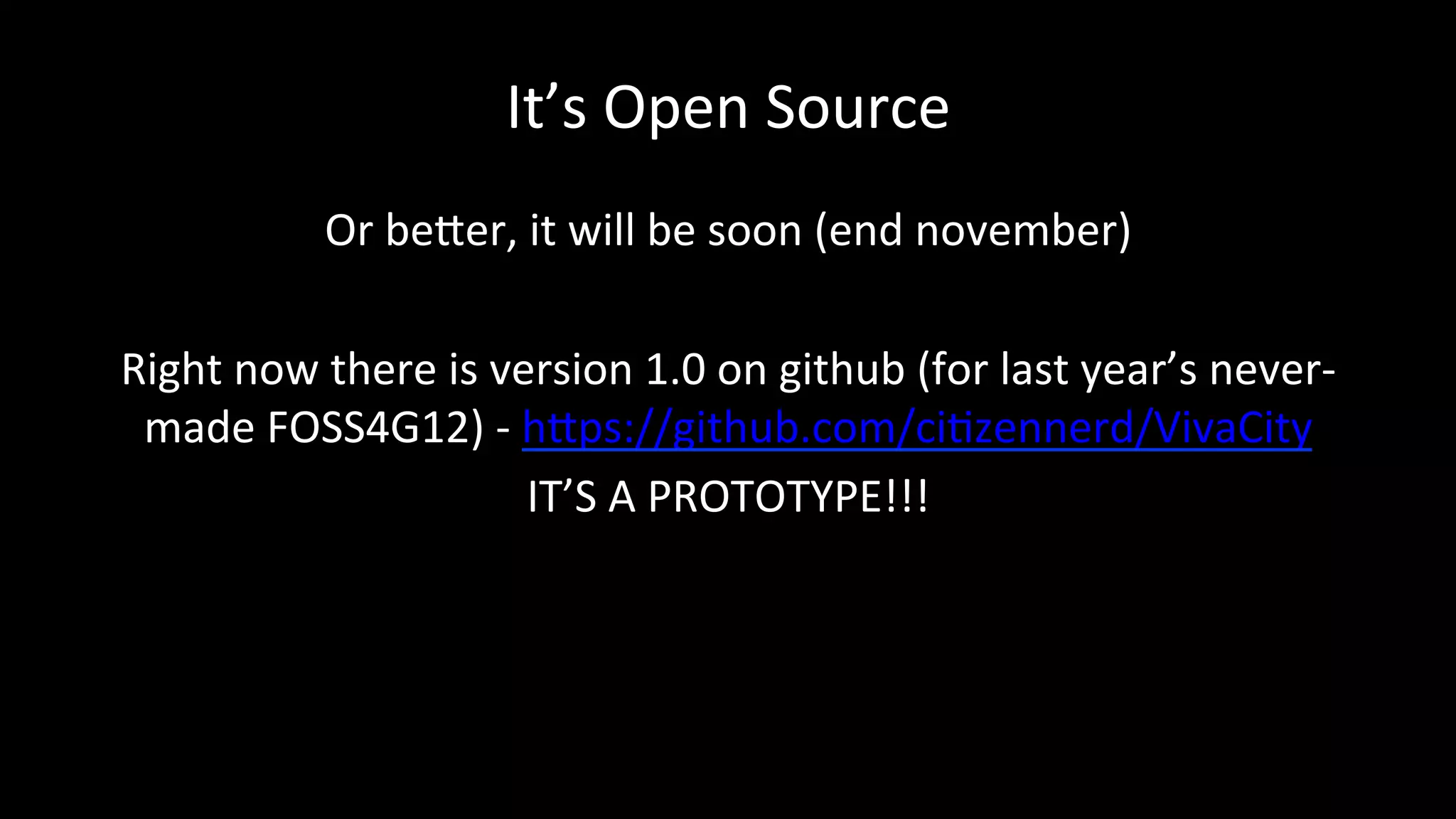 It’s	
  Open	
  Source	
  
Or	
  beDer,	
  it	
  will	
  be	
  soon	
  (end	
  november)	
  
	
  
Right	
  now	
  there	
  is	
  version	
  1.0	
  on	
  github	
  (for	
  last	
  year’s	
  never-­‐
made	
  FOSS4G12)	
  -­‐	
  hDps://github.com/ciPzennerd/VivaCity	
  	
  	
  
IT’S	
  A	
  PROTOTYPE!!!	
  
	
  
	
  
 