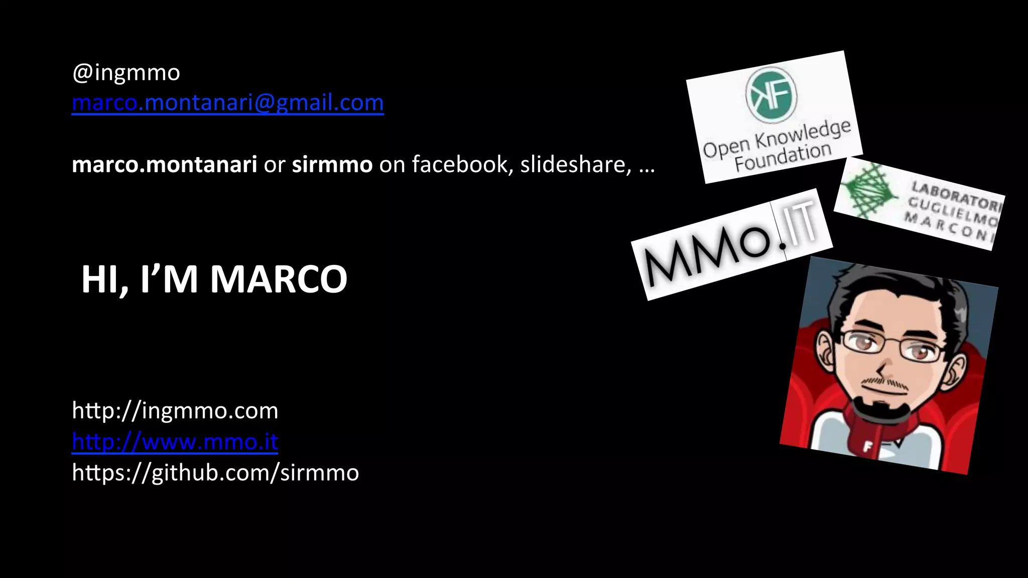 @ingmmo	
  
marco.montanari@gmail.com	
  
	
  
marco.montanari	
  or	
  sirmmo	
  on	
  facebook,	
  slideshare,	
  …	
  
	
  
	
  
	
  
	
  
	
  
	
  
	
  
hDp://ingmmo.com	
  
hDp://www.mmo.it	
  
hDps://github.com/sirmmo	
  
	
  
	
  
HI,	
  I’M	
  MARCO	
  
	
  	
  
 