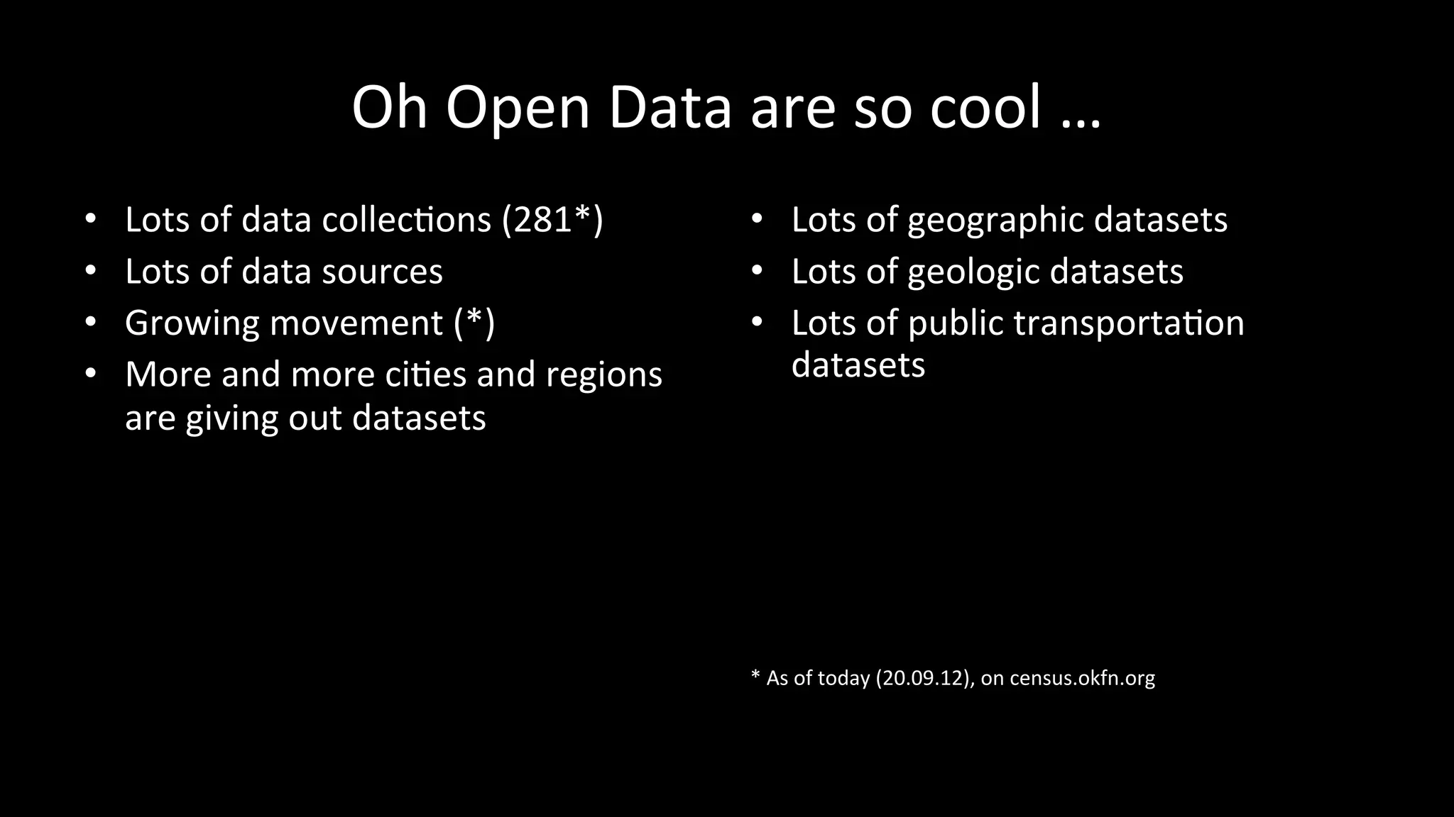 Oh	
  Open	
  Data	
  are	
  so	
  cool	
  …	
  
•  Lots	
  of	
  data	
  collecPons	
  (281*)	
  
•  Lots	
  of	
  data	
  sources	
  
•  Growing	
  movement	
  (*)	
  
•  More	
  and	
  more	
  ciPes	
  and	
  regions	
  
are	
  giving	
  out	
  datasets	
  
•  Lots	
  of	
  geographic	
  datasets	
  
•  Lots	
  of	
  geologic	
  datasets	
  
•  Lots	
  of	
  public	
  transportaPon	
  
datasets	
  
	
  
	
  
	
  
	
  
	
  
	
  
	
  
*	
  As	
  of	
  today	
  (20.09.12),	
  on	
  census.okfn.org	
  
 
