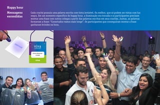 Happy hour
Mensagens
escondidas
Cada crachá possuía uma palavra escrita com tinta invisível. Ou melhor, que só podem ser vistas com luz
negra. Em um momento específico do happy hour, a iluminação era trocada e os participantes precisam
montar uma frase com outros colegas a partir das palavras escritas em seus crachás. Juntas, as palavras
formavam a frase: “Conectados vamos mais longe”. Os participantes que conseguiram montar a frase
ganharam brindes na hora.
 