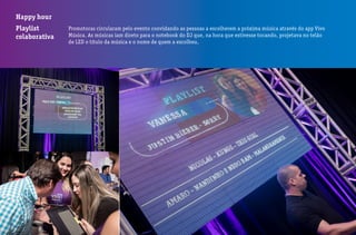 Happy hour
Playlist
colaborativa
Promotoras circularam pelo evento convidando as pessoas a escolherem a próxima música através do app Vivo
Música. As músicas iam direto para o notebook do DJ que, na hora que estivesse tocando, projetava no telão
de LED o título da música e o nome de quem a escolheu.
 