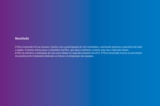 Resultado
O Viva Conectado foi um sucesso. Contou com a participação de 140 convidados, motivando gestores e parceiros em toda
a região. O evento entrou para o calendário da Vivo, que agora realizará o evento uma vez a cada seis meses.
A Vivo já solicitou a realização de uma nova edição no segundo semestre de 2017. O Viva Conectado tornou-se um evento
de grande porte totalmente dedicado ao futuro e à integração das equipes.
 