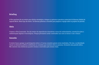 Briefing
A Vivo precisava de um evento para alinhar estratégias e integrar os gestores e parceiros comerciais de diversas cidades da
regional Norte. Neste tipo de evento, há diversas palestras e reuniões para preparar a equipe sobre os projetos do período.
Ideia
Criamos o Viva Conectado. Um dia inteiro de experiências interativas e troca de conhecimentos, através de ações e
ambientações digitais e tecnológicas. Porque precisamos andar conectados uns com os outros e com o futuro.
Conceito
O evento busca agregar os participantes entre si. E novas conexões geram novos resultados. Por isso, na identidade
visual os elementos gráficos simbolizam as conexões que existem entre as pessoas, formando uma grande esfera.
Não existem mais distâncias quando estamos conectados pela mesma visão.
 