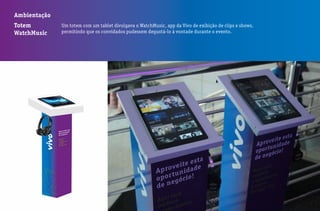 Ambientação
Totem
WatchMusic
Um totem com um tablet divulgava o WatchMusic, app da Vivo de exibição de clips e shows,
permitindo que os convidados pudessem degustá-lo à vontade durante o evento.
 