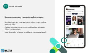 Showcase company moments and campaigns
Highlight important news and events using rich storytelling
tools and video
Capture authentic moments and model culture with short
videos from executives
Break down silos of having to publish to numerous channels
Discover and engage
 