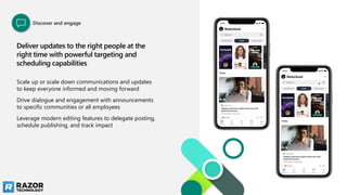 Deliver updates to the right people at the
right time with powerful targeting and
scheduling capabilities
Scale up or scale down communications and updates
to keep everyone informed and moving forward
Drive dialogue and engagement with announcements
to specific communities or all employees
Leverage modern editing features to delegate posting,
schedule publishing, and track impact
Discover and engage
 