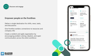 Deliver a single destination for shifts, news, tasks,
and discussions
Give frontline workers connections to resources and
company info
Create a resilient and agile organization by
encouraging problem solving, ideation, and open
communication across the entire workforce
Empower people on the frontlines
Discover and engage
 