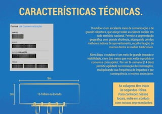 CARACTERÍSTICAS TÉCNICAS.
9m
16 folhas ou lonado3m
O outdoor é um excelente meio de comunicação e de
grande cobertura, que atinge todas as classes sociais em
todo território nacional. Permite a segmentação
geográﬁca com grande eﬁciência, alcançando um dos
melhores índices de aproveitamento, recall e ﬁxação de
marcas dentre as mídias tradicionais.
Além disso, o outdoor é um meio de grande impacto e
visibilidade, é um dos meios que mais exibe o produto e
comunica com rapidez. Por ser Bi-semanal (14 dias)
permite agilidade na renovação das mensagens,
multiplicando sua frequência de impactos e por
consequência, o retorno anunciante.
As colagens têm início
às segundas-feiras.
Para conhecer nossos
locais, entre em contato
com nossos representantes
 