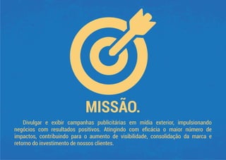 MISSÃO.
Divulgar e exibir campanhas publicitárias em mídia exterior, impulsionando
negócios com resultados positivos. Atingindo com eﬁcácia o maior número de
impactos, contribuindo para o aumento de visibilidade, consolidação da marca e
retorno do investimento de nossos clientes.
 