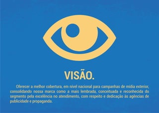 VISÃO.
Oferecer a melhor cobertura, em nível nacional para campanhas de mídia exterior,
consolidando nossa marca como a mais lembrada, conceituada e reconhecida do
segmento pela excelência no atendimento, com respeito e dedicação às agências de
publicidade e propaganda.
 