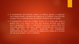  O embaixador dos Estados Unidos no México ajudou a negociar 
uma trégua entre o governo do México e os Cristeros, mas isso não 
acabou com a perseguição dos líderes Cristeros nem da Igreja. 
 O embaixador americano Dwight Morrow foi o meio pelo qual a 
guerra teve uma trégua. Em uma das diversas reuniões que teve 
com o presidente Calles, o embaixador ofereceu apoio militar em 
troca de petróleo, para que a guerra terminasse de uma vez por 
todas. No final, no entanto, dependeu das habilidades 
diplomáticas do clero católico e dos leigos para negociar o acordo 
de paz que acabou com a Cristiada. 
 