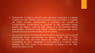  Tristemente, a trégua assinada pelo governo mexicano e a Igreja 
Católica foi, sem dúvida, uma armação para os Cristeros. O regime 
de Calles rompeu rapidamente a promessa de cumprir os 
compromissos combinados e, durante os três primeiros meses 
depois da trégua, mais de 500 líderes e 5 mil Cristeros foram 
executados. Morreram mais líderes Cristeros durante esse breve 
período do que durante os três anos de guerra. 
 de acordo com a investigação do Pe. Brian Van Hove, cerca de 40 
sacerdotes foram assassinados no México entre 1926 e 1934. 
Inclusive em 1935, seis anos depois da “trégua”, cerca de 2.500 
sacerdotes se viram obrigados a esconder-se e 6 bispos foram 
exilados. Em 1926, havia 3 mil sacerdotes no México e, em 1934, 
restavam apenas 334. 
 