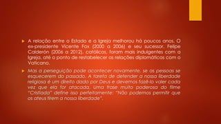  A relação entre o Estado e a Igreja melhorou há poucos anos. O 
ex-presidente Vicente Fox (2000 a 2006) e seu sucessor, Felipe 
Calderón (2006 a 2012), católicos, foram mais indulgentes com a 
Igreja, até o ponto de restabelecer as relações diplomáticas com o 
Vaticano. 
 Mas a perseguição pode acontecer novamente, se as pessoas se 
esquecerem do passado. A tarefa de defender a nossa liberdade 
religiosa é um direito dado por Deus e devemos fazê-lo valer cada 
vez que ela for atacada. Uma frase muito poderosa do filme 
“Cristiada” define isso perfeitamente: “Não podemos permitir que 
os ateus tirem a nossa liberdade”. 
 