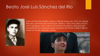 Beato José Luis Sánchez del Río 
José Luiz Sanchez Del Río nasceu a 28 de março de 1913, na cidade 
Sahuayo, província de Michoacan, México. Vivia uma vida comum, 
como qualquer outro menino do interior do México, até que esta 
normalidade foi quebrada pela ascensão de Plutarco Elias Calles à 
chefia do poder daquela nação. 
 