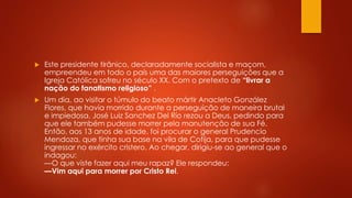  Este presidente tirânico, declaradamente socialista e maçom, 
empreendeu em todo o país uma das maiores perseguições que a 
Igreja Católica sofreu no século XX. Com o pretexto de “livrar a 
nação do fanatismo religioso” . 
 Um dia, ao visitar o túmulo do beato mártir Anacleto González 
Flores, que havia morrido durante a perseguição de maneira brutal 
e impiedosa, José Luiz Sanchez Del Río rezou a Deus, pedindo para 
que ele também pudesse morrer pela manutenção de sua Fé. 
Então, aos 13 anos de idade, foi procurar o general Prudencio 
Mendoza, que tinha sua base na vila de Cotija, para que pudesse 
ingressar no exército cristero. Ao chegar, dirigiu-se ao general que o 
indagou: 
—O que viste fazer aqui meu rapaz? Ele respondeu: 
—Vim aqui para morrer por Cristo Rei. 
 