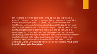  Em fevereiro de 1928, cerca de 1 ano após o seu ingresso no 
exército cristero, o menino e seus confrades foram surpreendidos 
numa emboscada. José Luiz cedeu seu cavalo ao líder da 
resistência, sendo capturado pelos sádicos soldados do governo 
de Plutarco. Na intenção de fazer com que o menino renunciasse 
sua fé, descamaram a planta de seus pés até as nervura e o 
amarraram em um cavalo, obrigando-o a andar por cerca de 
quatorze quilômetros a pé e descalço. Não precisamos aqui dizer o 
nível de dor que esta pobre criança sentiu, mesmo assim, nos 
momentos em que as dores lhes eram insuportáveis, o menino 
cheio da Graça Divina Bradava em voz alta e vigorosa “Viva Cristo 
Rey e la Virgem de Guadalupe!” 
 