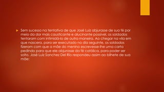  Sem sucesso na tentativa de que José Luiz abjurasse de sua fé por 
meio da dor mais causticante e alucinante possível, os soldados 
tentaram com intimidá-lo de outra maneira. Ao chegar na vila em 
que nascera, para ser executado no dia seguinte, os soldados 
fizeram com que a mãe do menino escrevesse-lhe uma carta 
pedindo para que ele abjurasse da fé católica, para poder ser 
solto. José Luiz Sanchez Del Río respondeu assim ao bilhete de sua 
mãe: 
 