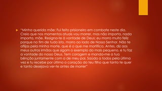  “Minha querida mãe: Fui feito prisioneiro em combate neste dia. 
Creio que nos momentos atuais vou morrer, mas não importa, nada 
importa, mãe. Resigna-te à vontade de Deus; eu morro muito feliz 
porque no fim de tudo isto, morro ao lado de Nosso Senhor. Não te 
aflijas pela minha morte, que é o que me mortifica. Antes, diz aos 
meus outros irmãos que sigam o exemplo do mais pequeno, e tu faz 
a vontade do nosso Deus. Tem coragem e manda-me a tua 
bênção juntamente com a de meu pai. Saúda a todos pela última 
vez e tu recebe por último o coração do teu filho que tanto te quer 
e tanto desejava ver-te antes de morrer” 
 